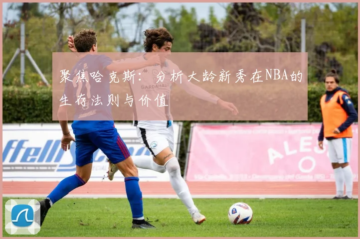聚焦哈克斯：分析大龄新秀在NBA的生存法则与价值