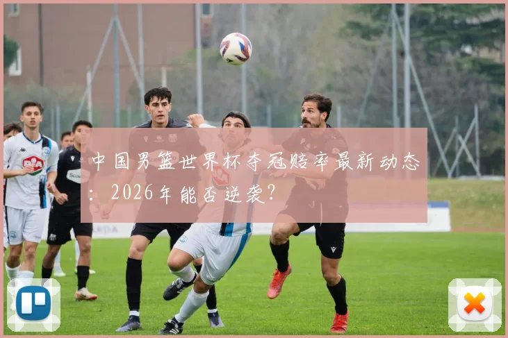 中国男篮世界杯夺冠赔率最新动态：2026年能否逆袭？