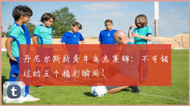 丹尼尔斯新秀年高光集锦：不可错过的五个精彩瞬间！