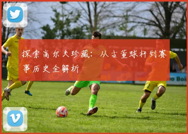 探索高尔夫珍藏：从古董球杆到赛事历史全解析