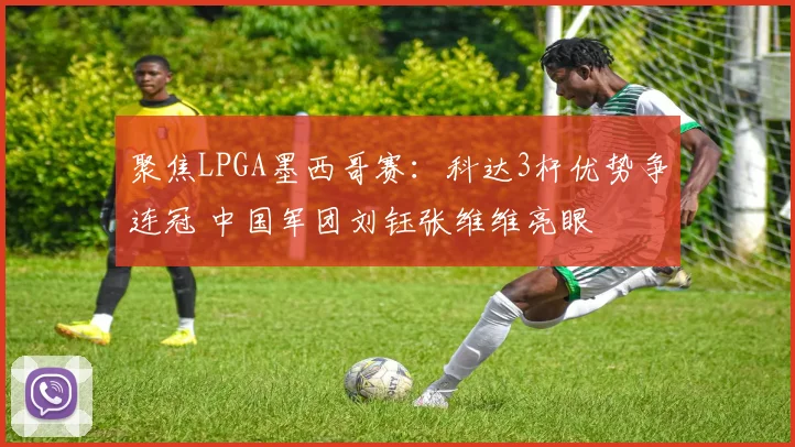 聚焦LPGA墨西哥赛：科达3杆优势争连冠 中国军团刘钰张维维亮眼