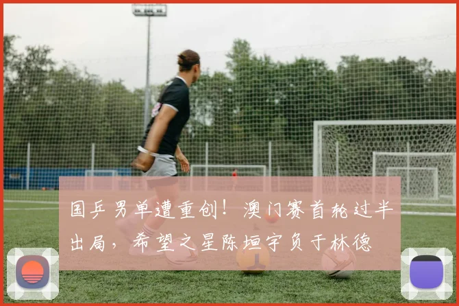 国乒男单遭重创！澳门赛首轮过半出局，希望之星陈垣宇负于林德
