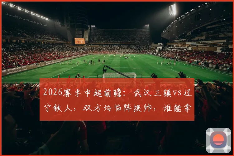 2026赛季中超前瞻：武汉三镇vs辽宁铁人，双方均临阵换帅，谁能拿下扭转颓势的关键三分？