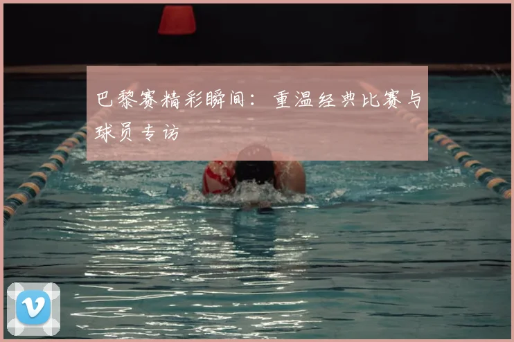 巴黎赛精彩瞬间：重温经典比赛与球员专访