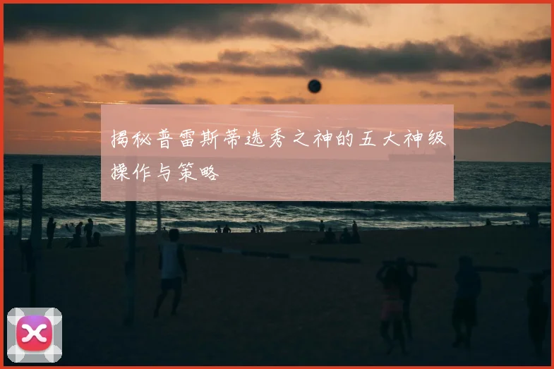 揭秘普雷斯蒂选秀之神的五大神级操作与策略