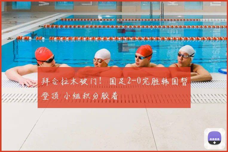 拜合拉木破门！国足2-0完胜韩国暂登顶 小组积分胶着