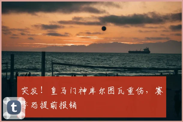 突发！皇马门神库尔图瓦重伤，赛季恐提前报销