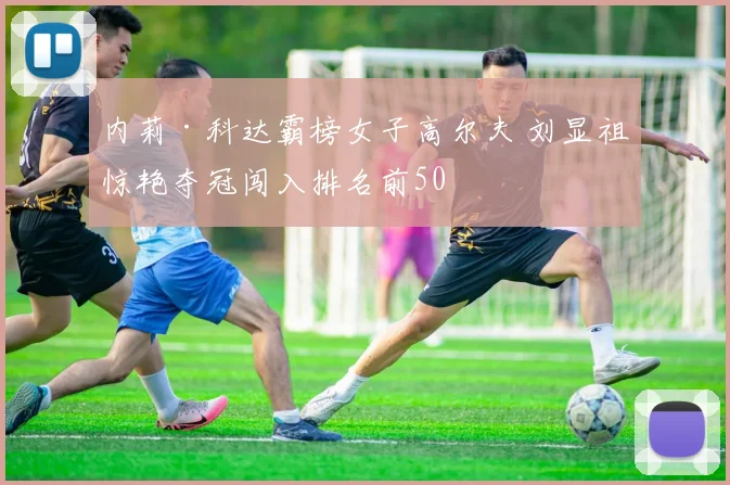 内莉·科达霸榜女子高尔夫 刘显祖惊艳夺冠闯入排名前50