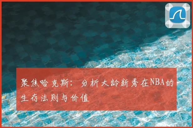 聚焦哈克斯：分析大龄新秀在NBA的生存法则与价值