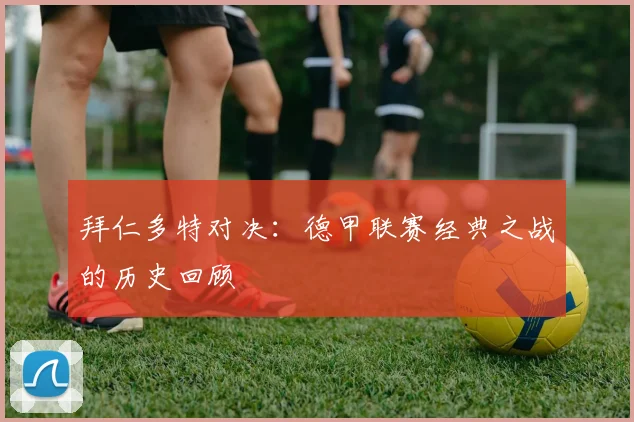 拜仁多特对决：德甲联赛经典之战的历史回顾