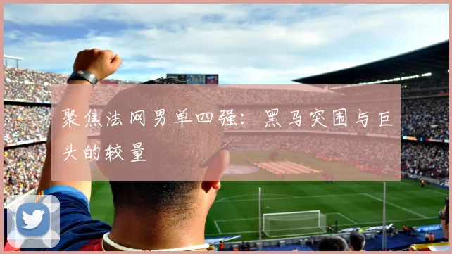 聚焦法网男单四强：黑马突围与巨头的较量