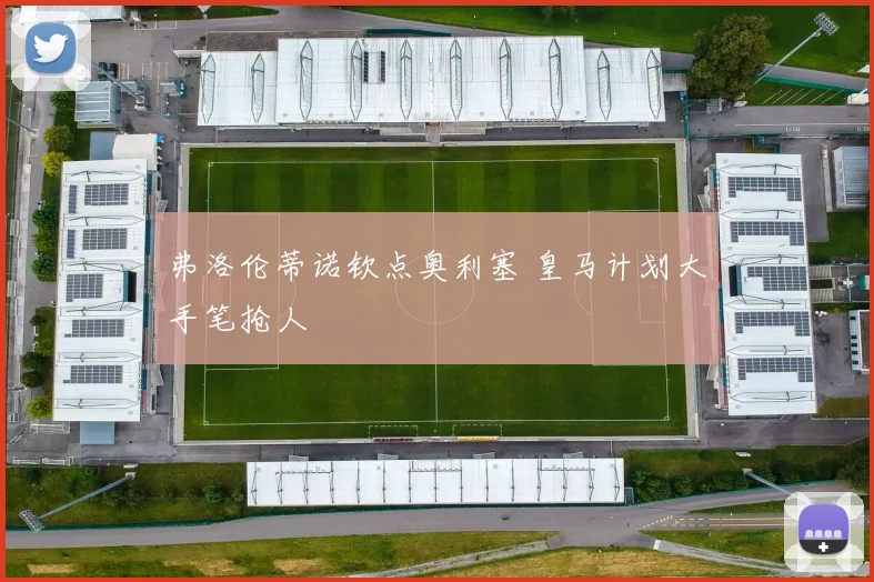 弗洛伦蒂诺钦点奥利塞 皇马计划大手笔抢人