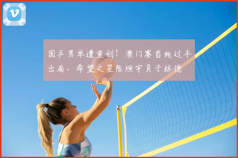国乒男单遭重创！澳门赛首轮过半出局，希望之星陈垣宇负于林德