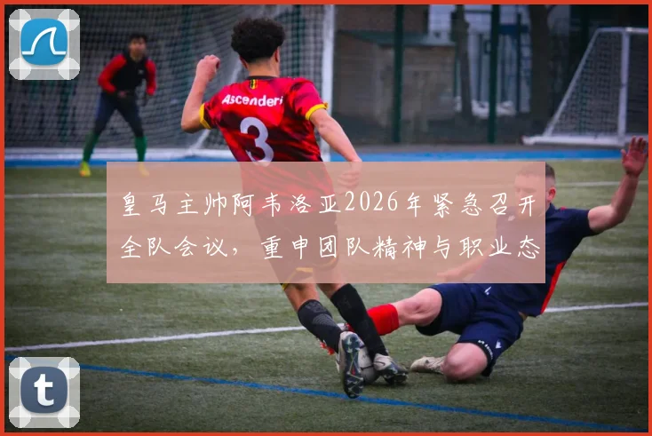 皇马主帅阿韦洛亚2026年紧急召开全队会议，重申团队精神与职业态度对皇马的重要性