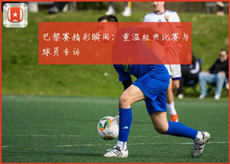巴黎赛精彩瞬间：重温经典比赛与球员专访