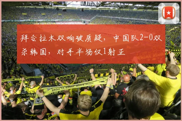 拜合拉木双响破质疑，中国队2-0双杀韩国，对手半场仅1射正