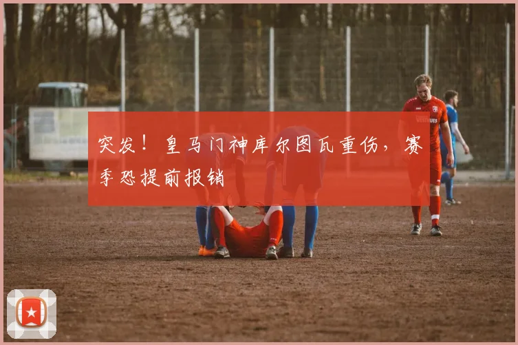 突发！皇马门神库尔图瓦重伤，赛季恐提前报销