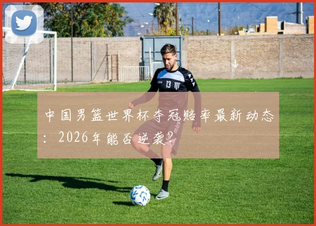 中国男篮世界杯夺冠赔率最新动态:2026年能否逆袭?